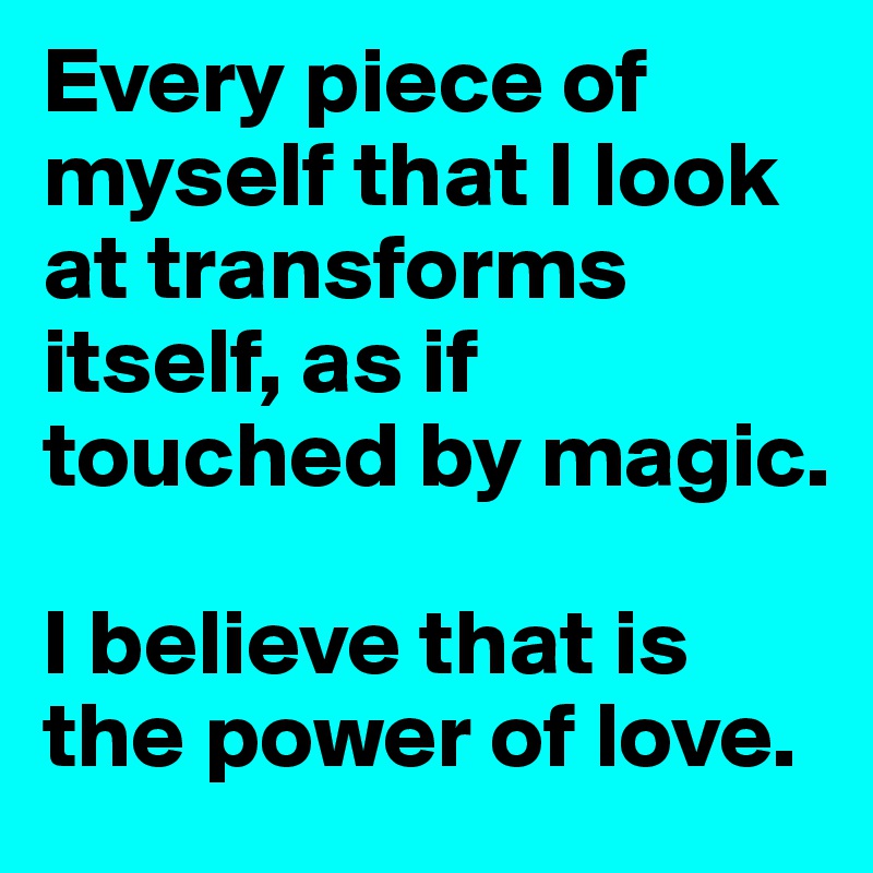 Every piece of myself that I look at transforms itself, as if touched by magic.

I believe that is the power of love.