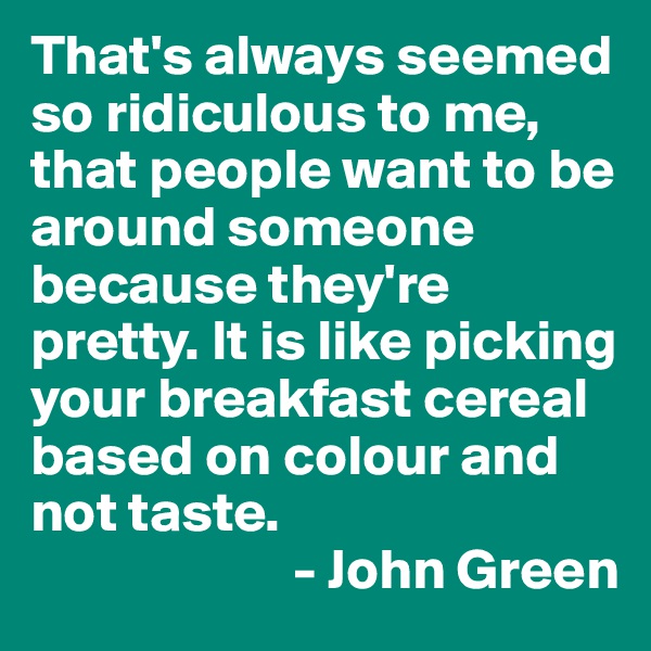 That's always seemed so ridiculous to me, that people want to be around someone because they're pretty. It is like picking your breakfast cereal based on colour and not taste.        
                       - John Green