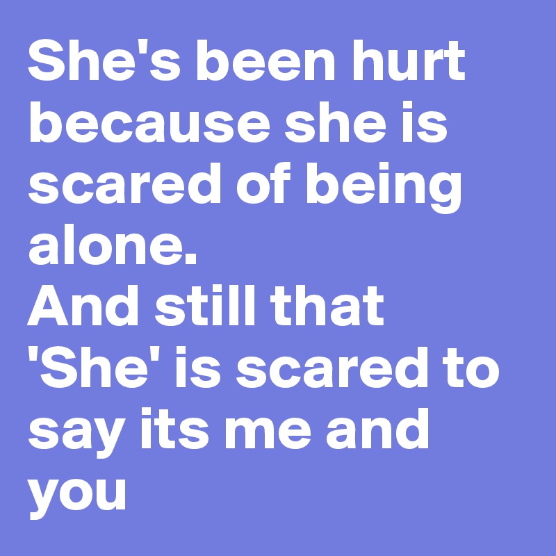 She's been hurt because she is scared of being alone.
And still that 'She' is scared to say its me and you