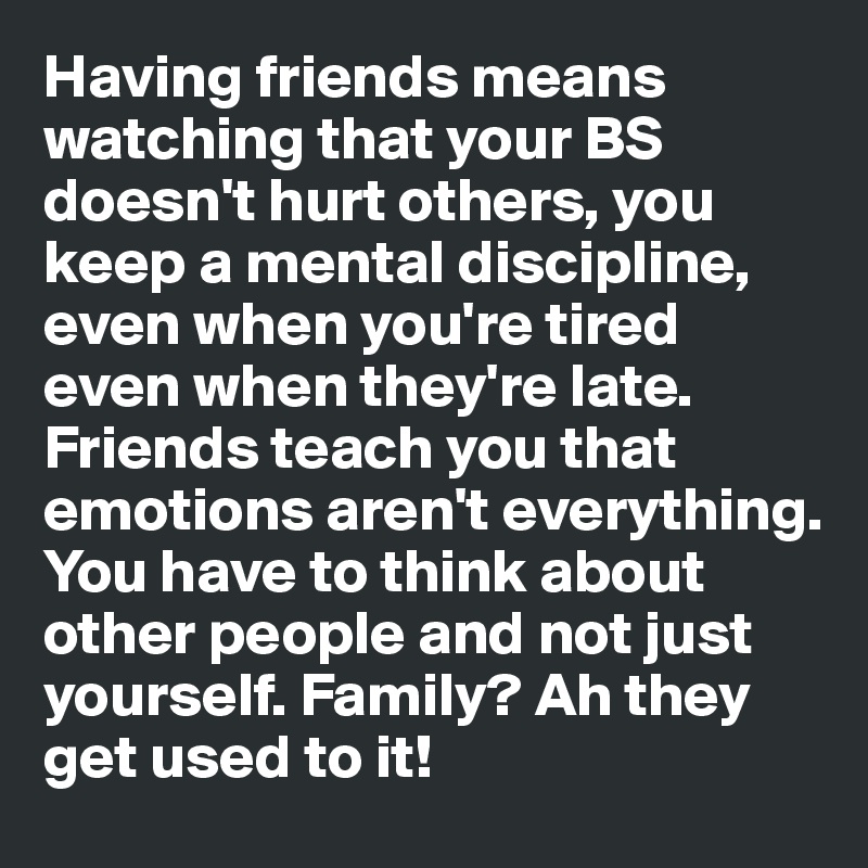 Having friends means watching that your BS doesn't hurt others, you 
keep a mental discipline, even when you're tired even when they're late. 
Friends teach you that emotions aren't everything. You have to think about other people and not just yourself. Family? Ah they get used to it! 