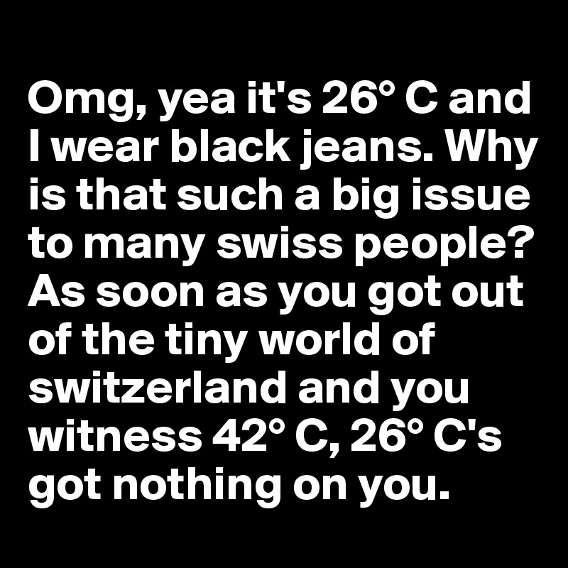 
Omg, yea it's 26° C and I wear black jeans. Why is that such a big issue to many swiss people? As soon as you got out of the tiny world of switzerland and you witness 42° C, 26° C's got nothing on you. 