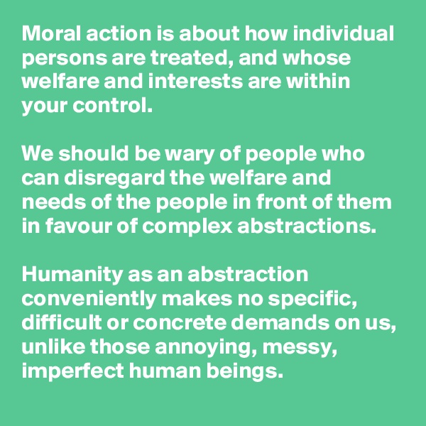 Moral action is about how individual persons are treated, and whose welfare and interests are within your control. 

We should be wary of people who can disregard the welfare and needs of the people in front of them in favour of complex abstractions. 

Humanity as an abstraction conveniently makes no specific, difficult or concrete demands on us, unlike those annoying, messy, imperfect human beings. 