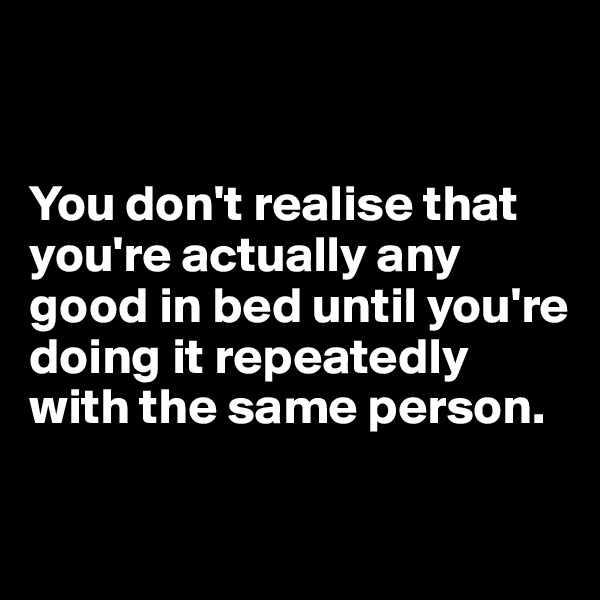 


You don't realise that you're actually any good in bed until you're doing it repeatedly with the same person.

