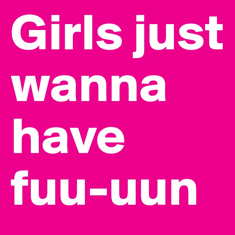 Girls just wanna have fuu-uun