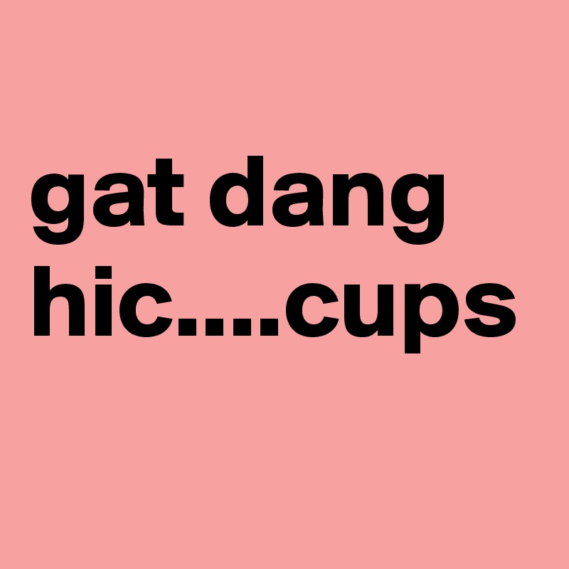 
gat dang hic....cups 