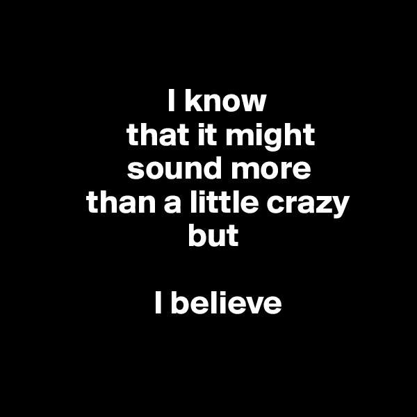 

                      I know 
                that it might 
                sound more 
          than a little crazy 
                         but 

                    I believe 


