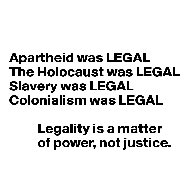 


Apartheid was LEGAL 
The Holocaust was LEGAL
Slavery was LEGAL 
Colonialism was LEGAL

          Legality is a matter 
          of power, not justice.
