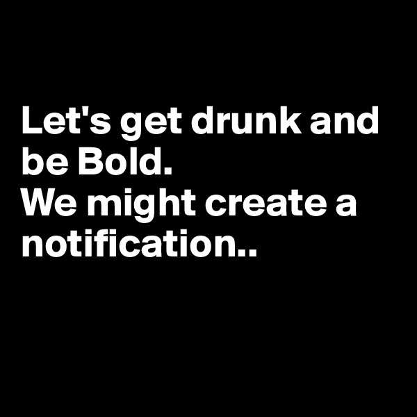 

Let's get drunk and be Bold. 
We might create a notification..


