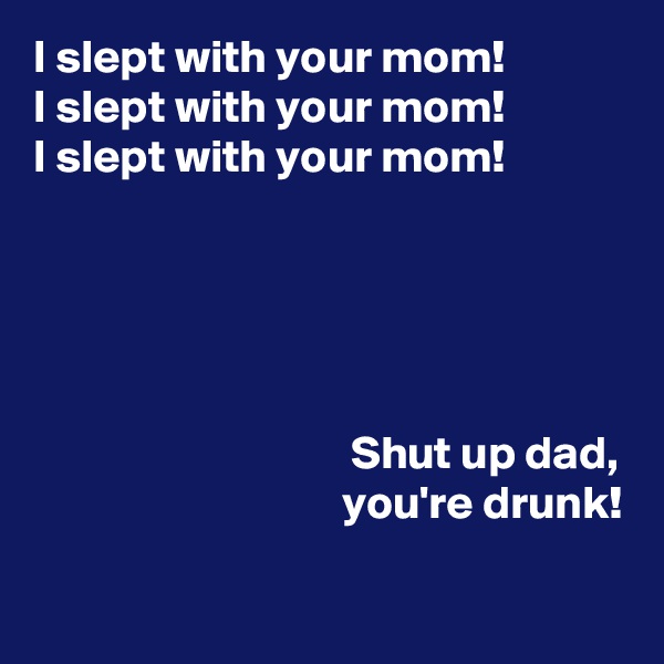 I slept with your mom! 
I slept with your mom!
I slept with your mom!



                      

                                  Shut up dad,                                  you're drunk!

