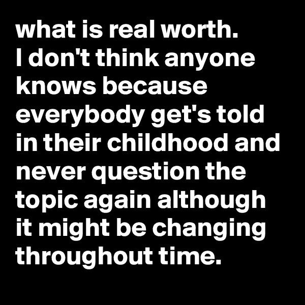 what is real worth.
I don't think anyone knows because everybody get's told in their childhood and never question the topic again although it might be changing throughout time.