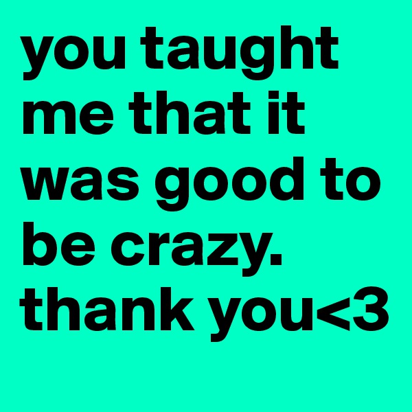 you taught me that it was good to be crazy. thank you<3