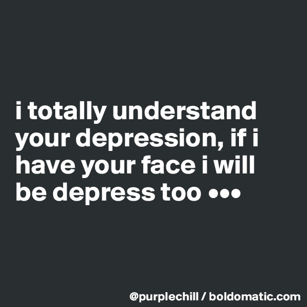 


i totally understand your depression, if i have your face i will be depress too •••


