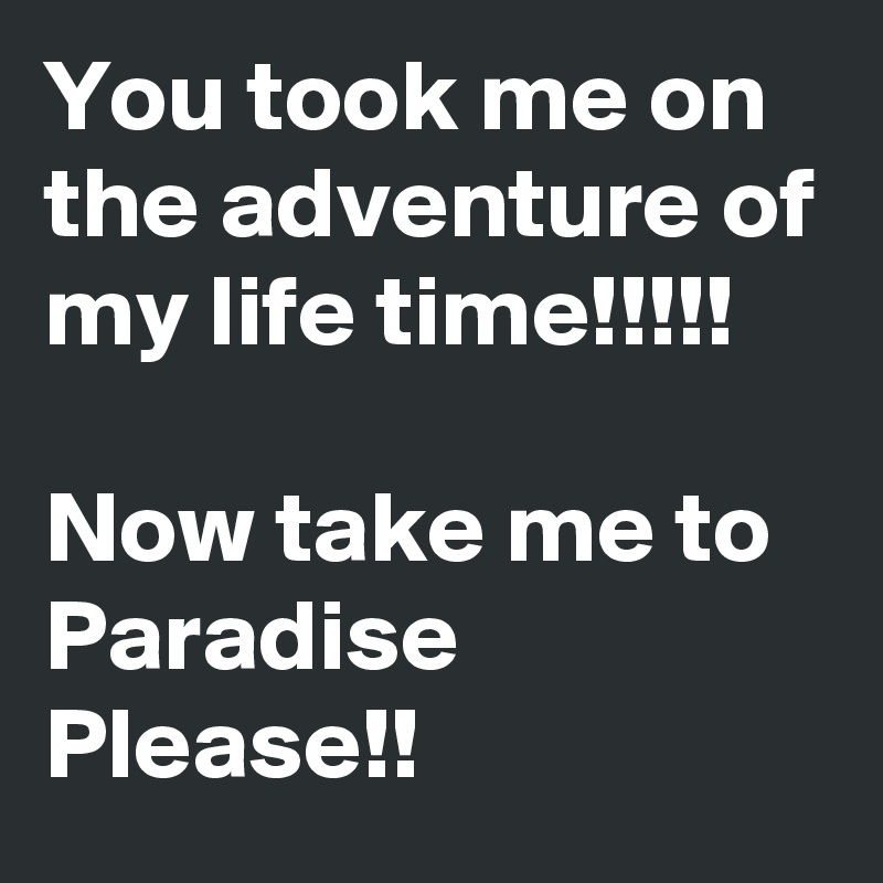 You took me on the adventure of my life time!!!!!

Now take me to Paradise Please!!