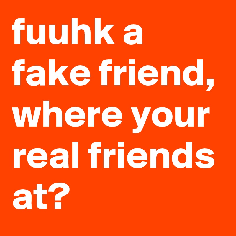 fuuhk a fake friend, where your real friends at? 