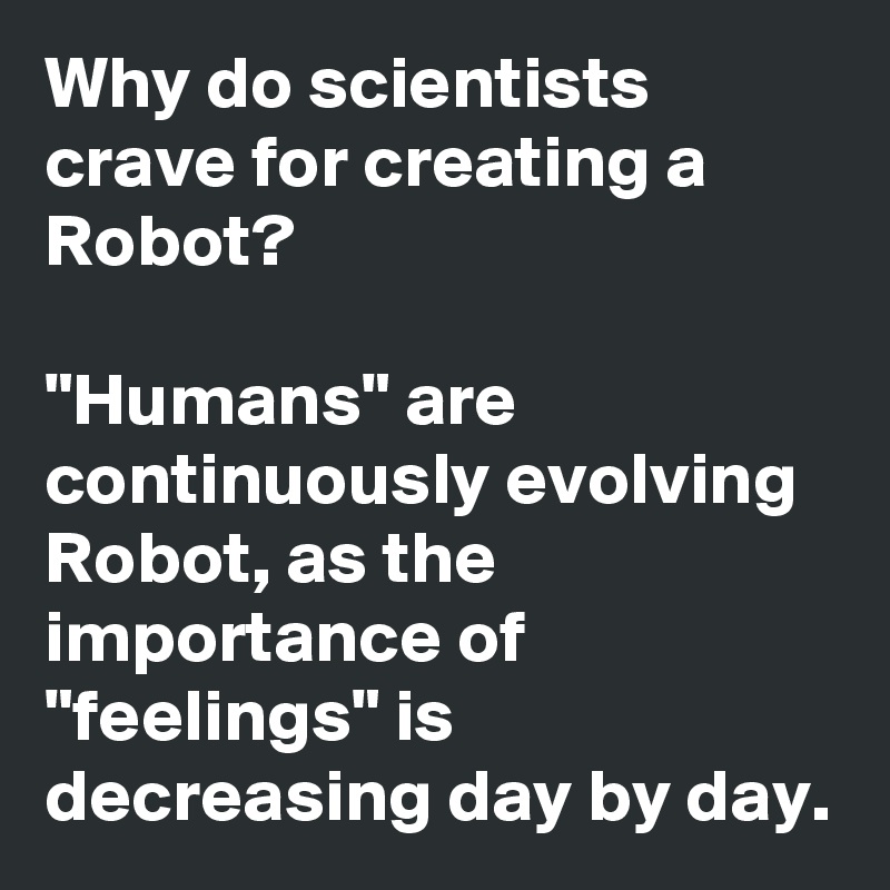 Why do scientists crave for creating a Robot?

"Humans" are continuously evolving Robot, as the importance of "feelings" is decreasing day by day.