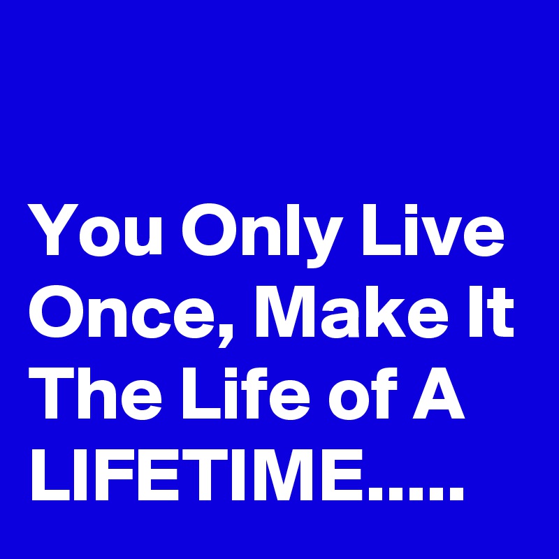 

You Only Live Once, Make It The Life of A LIFETIME.....