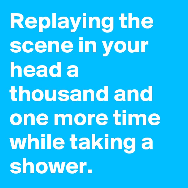 Replaying the scene in your head a thousand and one more time while taking a shower. 