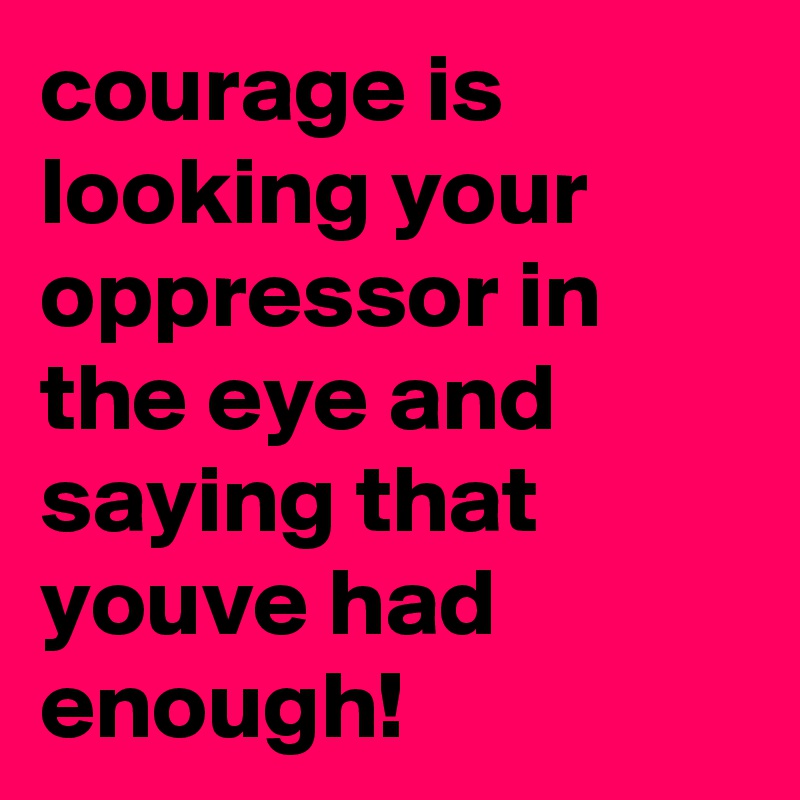 courage is looking your oppressor in the eye and saying that youve had enough!