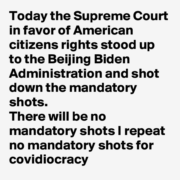 Today the Supreme Court in favor of American citizens rights stood up to the Beijing Biden Administration and shot down the mandatory shots.
There will be no mandatory shots I repeat no mandatory shots for covidiocracy 
