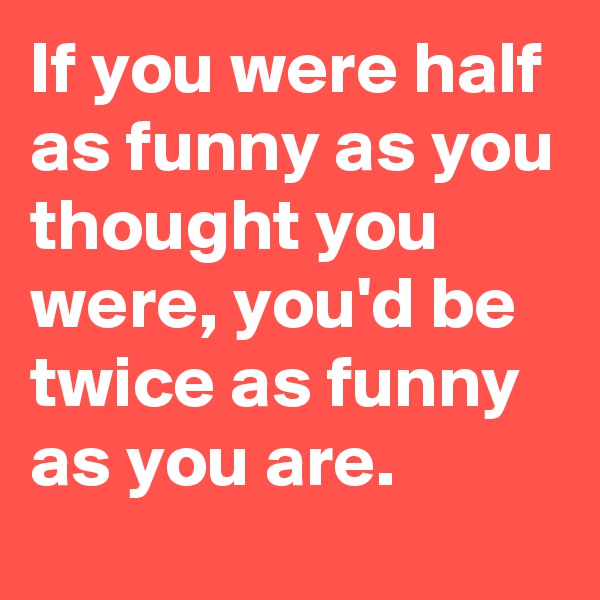If you were half as funny as you thought you were, you'd be twice as funny as you are.
