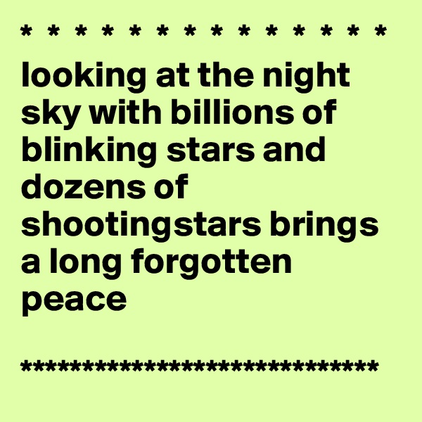 *  *  *  *  *  *  *  *  *  *  *  *  *  *
looking at the night sky with billions of blinking stars and dozens of shootingstars brings a long forgotten peace

*****************************