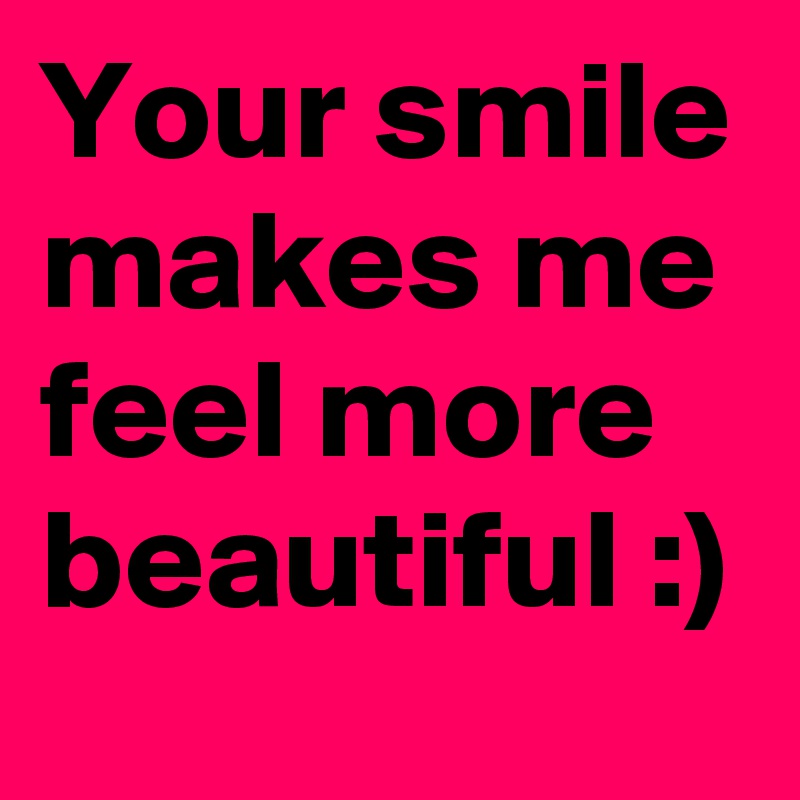 Your smile makes me feel more beautiful :)