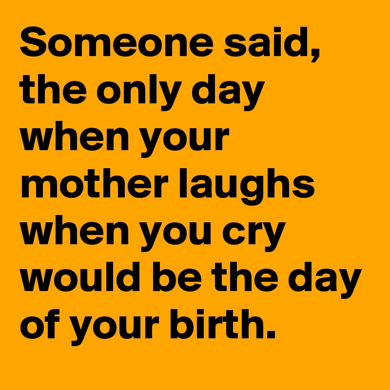 Someone said,
the only day when your mother laughs when you cry would be the day of your birth.