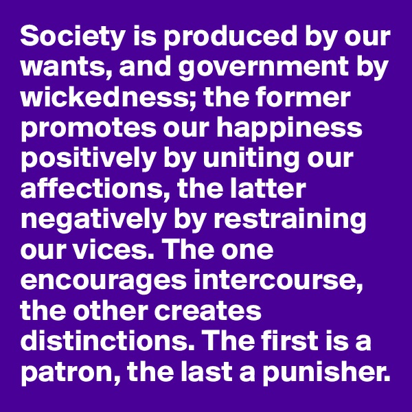 Society is produced by our wants, and government by wickedness; the former promotes our happiness positively by uniting our affections, the latter negatively by restraining our vices. The one encourages intercourse, the other creates distinctions. The first is a patron, the last a punisher.