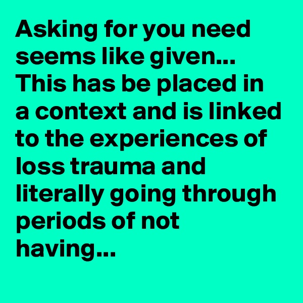 Asking for you need seems like given... This has be placed in a context and is linked to the experiences of loss trauma and literally going through periods of not having... 