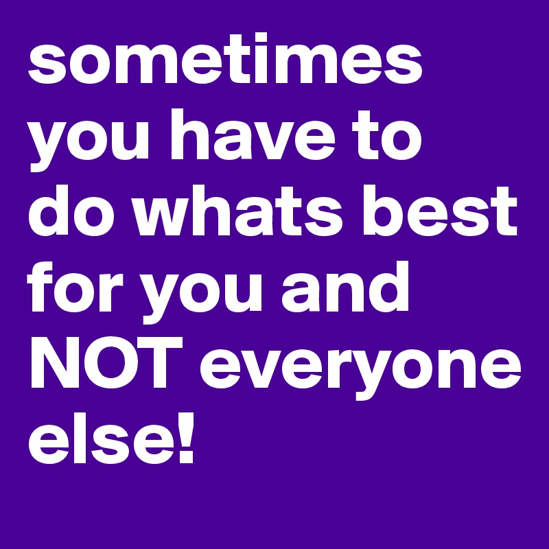 sometimes you have to do whats best for you and NOT everyone else!