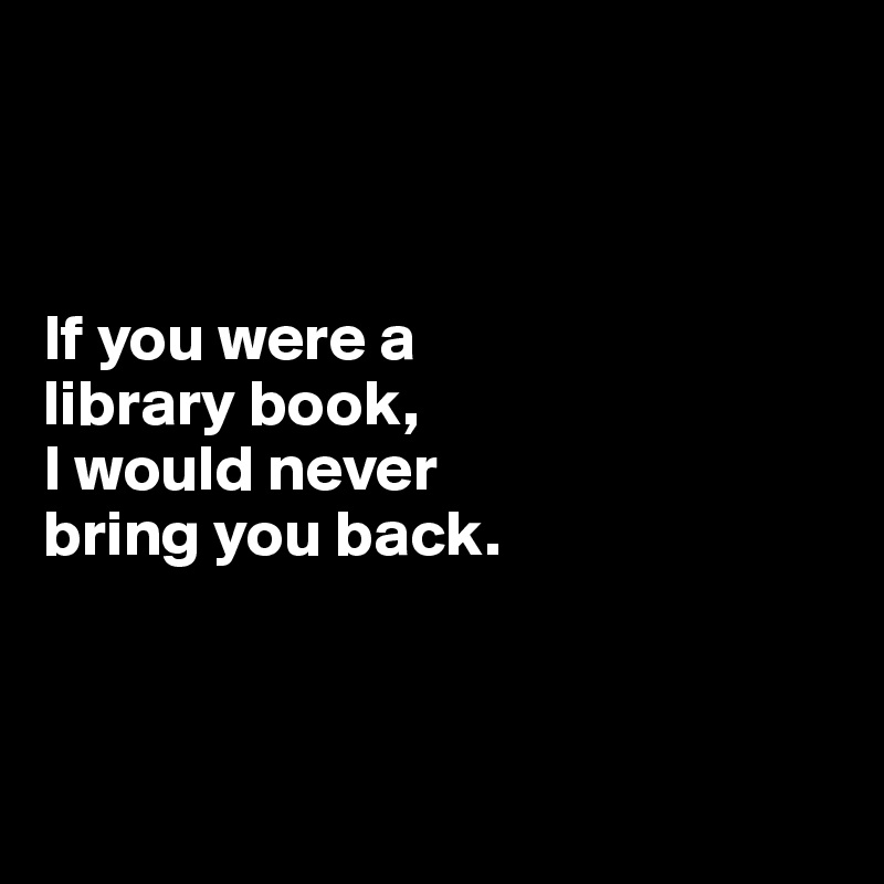



If you were a 
library book,
I would never 
bring you back.



