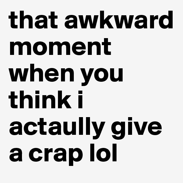 that awkward moment when you
think i actaully give a crap lol