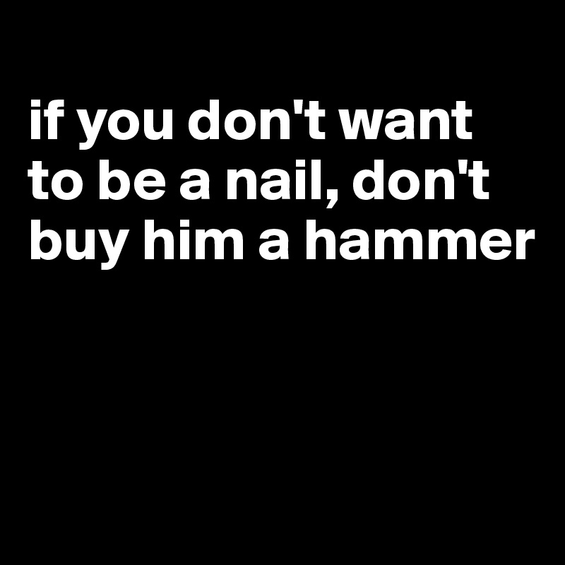 
if you don't want to be a nail, don't buy him a hammer



