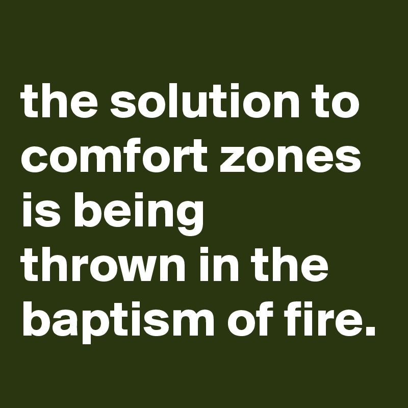 
the solution to comfort zones is being thrown in the baptism of fire.