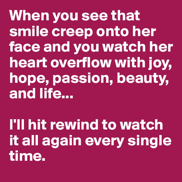 When you see that smile creep onto her face and you watch her heart overflow with joy, hope, passion, beauty, and life...

I'll hit rewind to watch it all again every single time. 