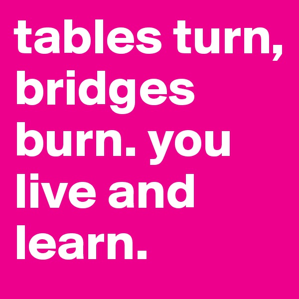 tables turn, bridges burn. you live and learn. 