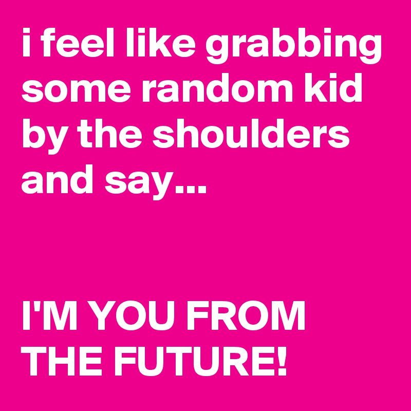 i feel like grabbing some random kid by the shoulders and say...


I'M YOU FROM THE FUTURE!