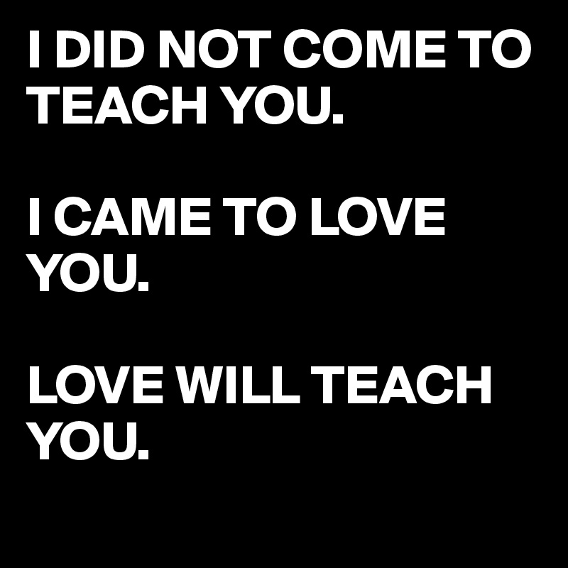 I DID NOT COME TO TEACH YOU.

I CAME TO LOVE YOU.

LOVE WILL TEACH YOU.
