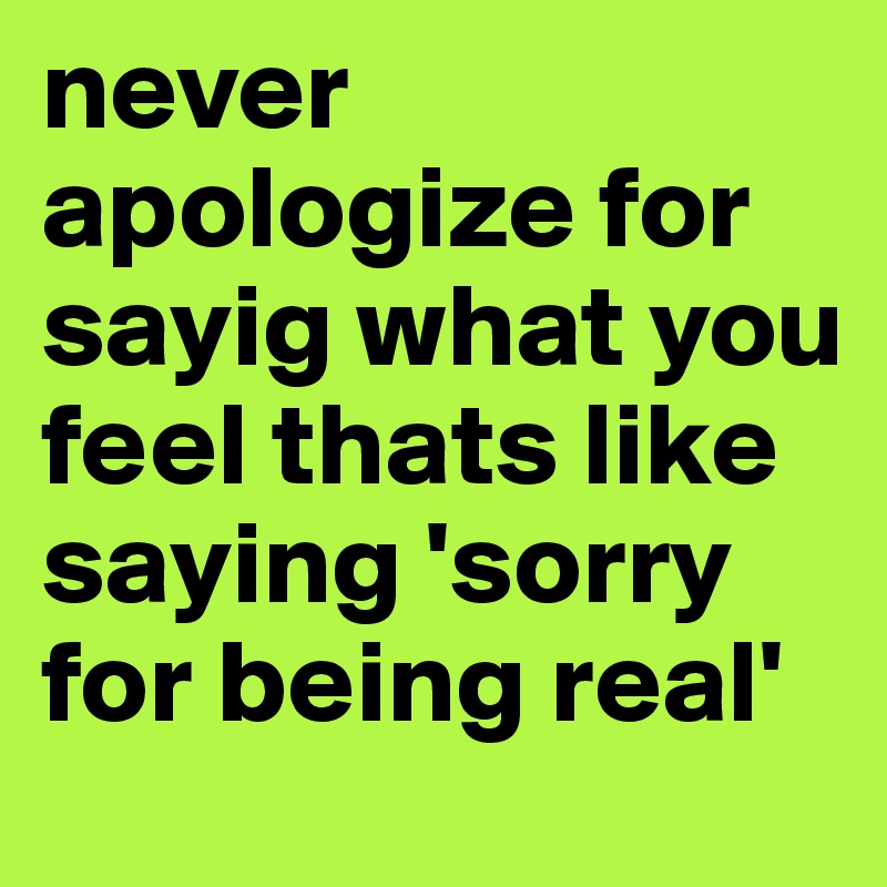 never apologize for sayig what you feel thats like saying 'sorry for being real'