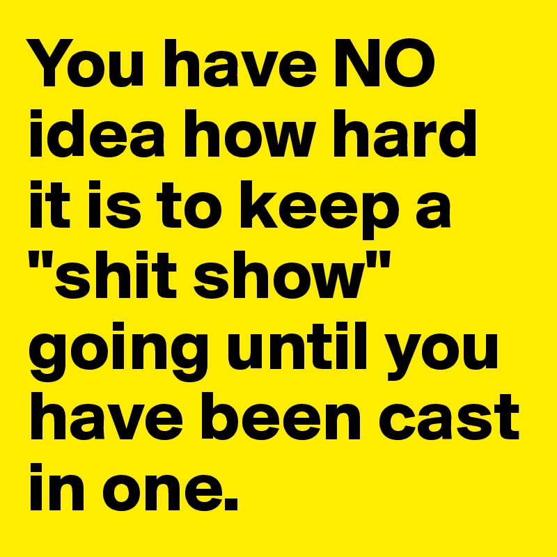 You have NO idea how hard it is to keep a "shit show" going until you have been cast in one.