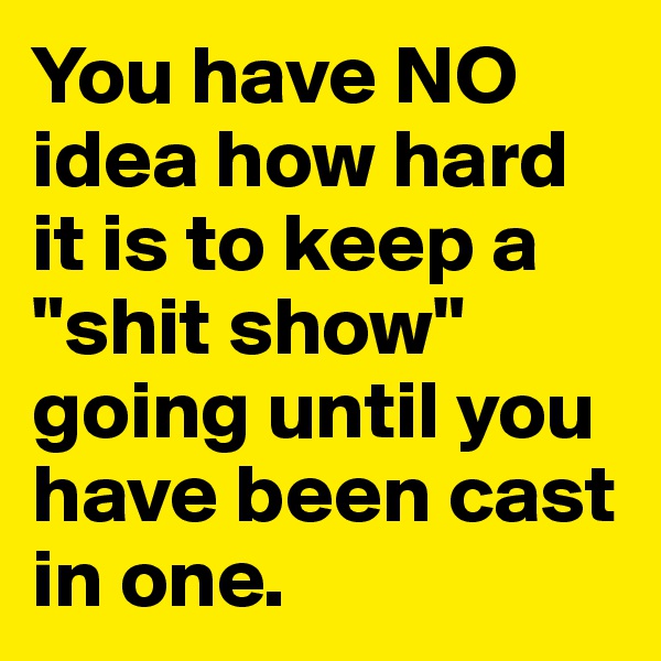 You have NO idea how hard it is to keep a "shit show" going until you have been cast in one.