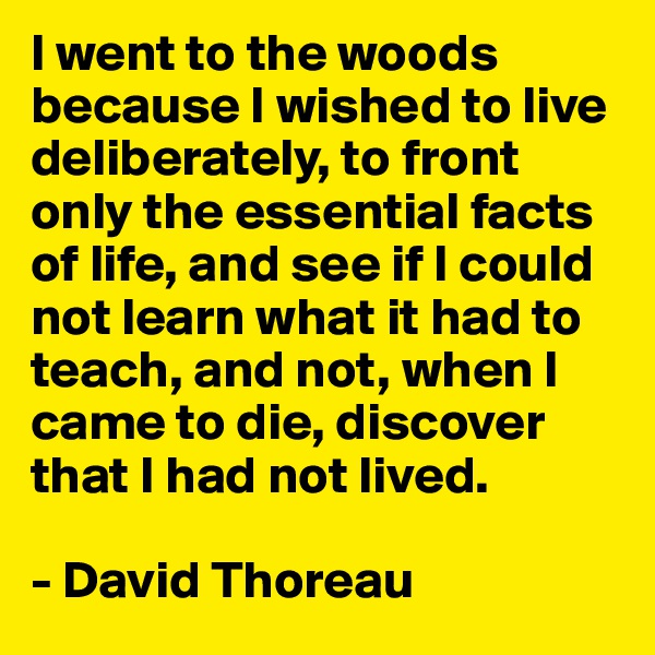 I went to the woods because I wished to live deliberately, to front only the essential facts of life, and see if I could not learn what it had to teach, and not, when I came to die, discover that I had not lived.

- David Thoreau