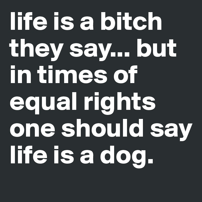 life is a bitch they say... but in times of equal rights one should say life is a dog.