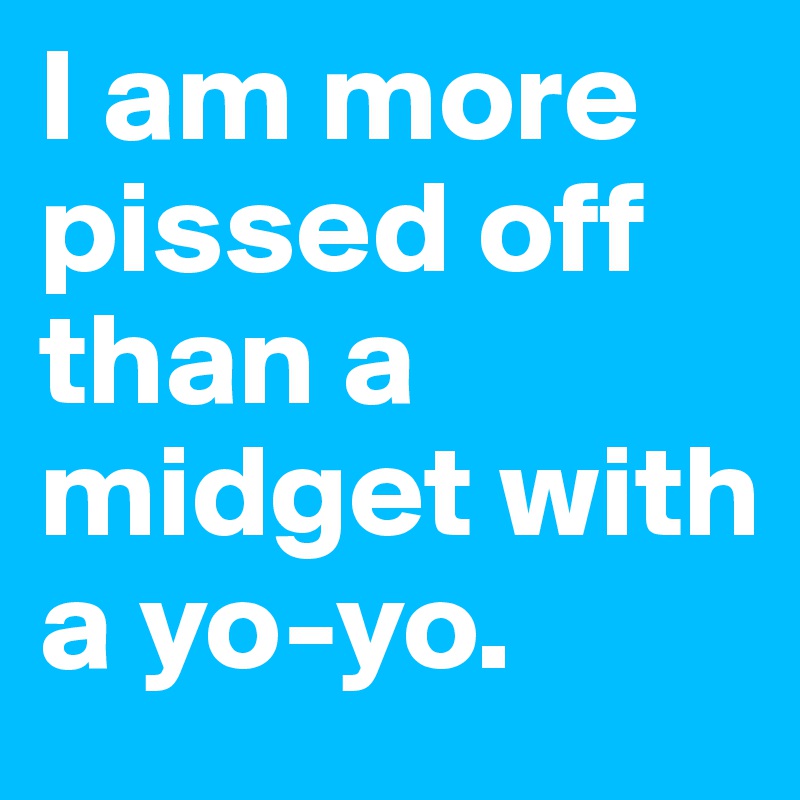 I am more pissed off than a midget with a yo-yo.