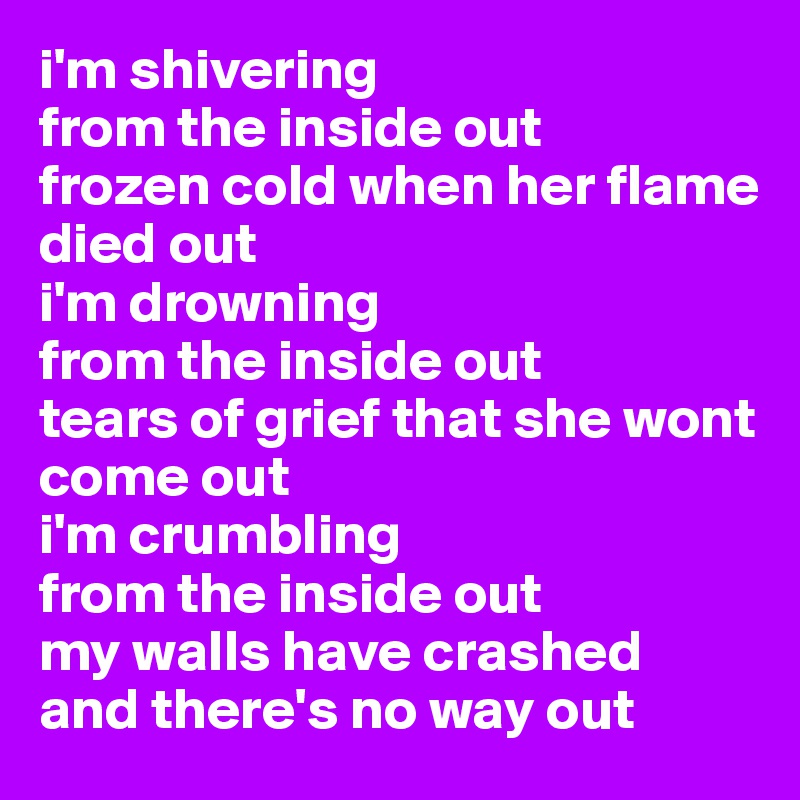 i'm shivering 
from the inside out
frozen cold when her flame
died out
i'm drowning 
from the inside out
tears of grief that she wont 
come out
i'm crumbling 
from the inside out 
my walls have crashed 
and there's no way out