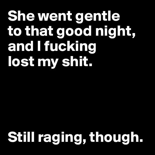 She went gentle 
to that good night, and I fucking 
lost my shit. 




Still raging, though.