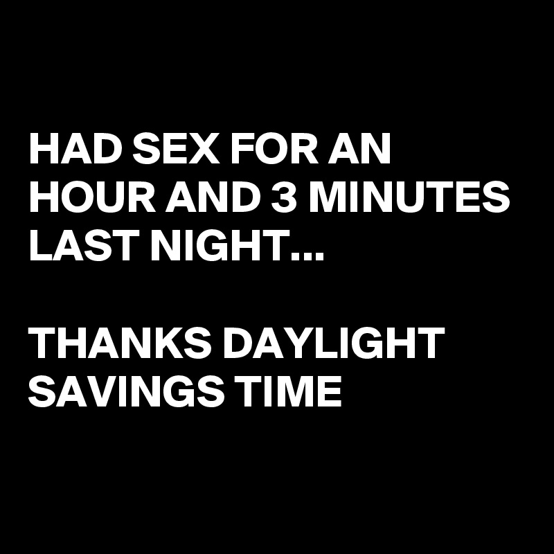 

HAD SEX FOR AN HOUR AND 3 MINUTES LAST NIGHT...

THANKS DAYLIGHT SAVINGS TIME

