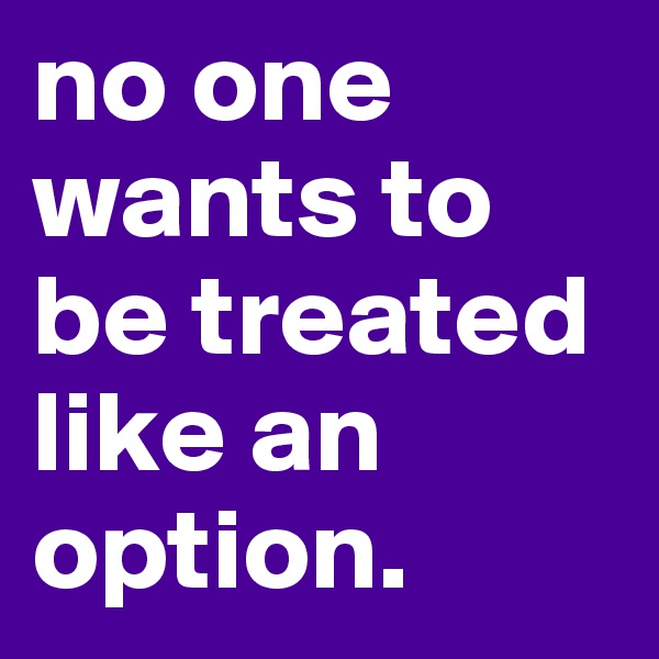 no one wants to be treated like an option. 
