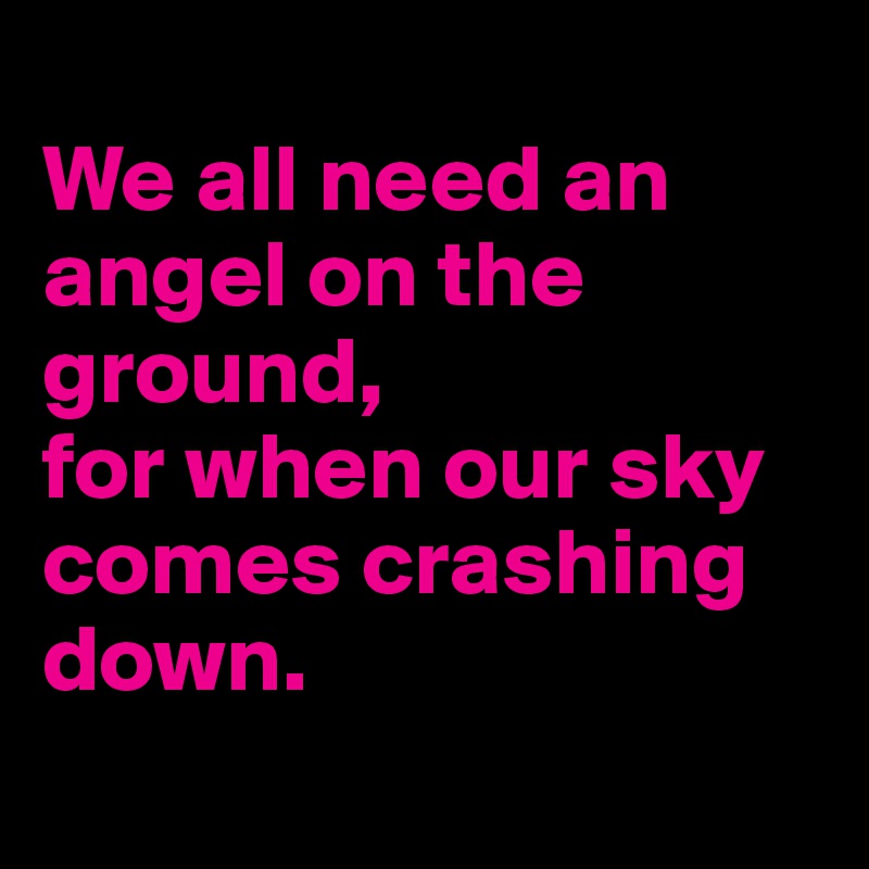 
We all need an angel on the ground,
for when our sky comes crashing down. 
