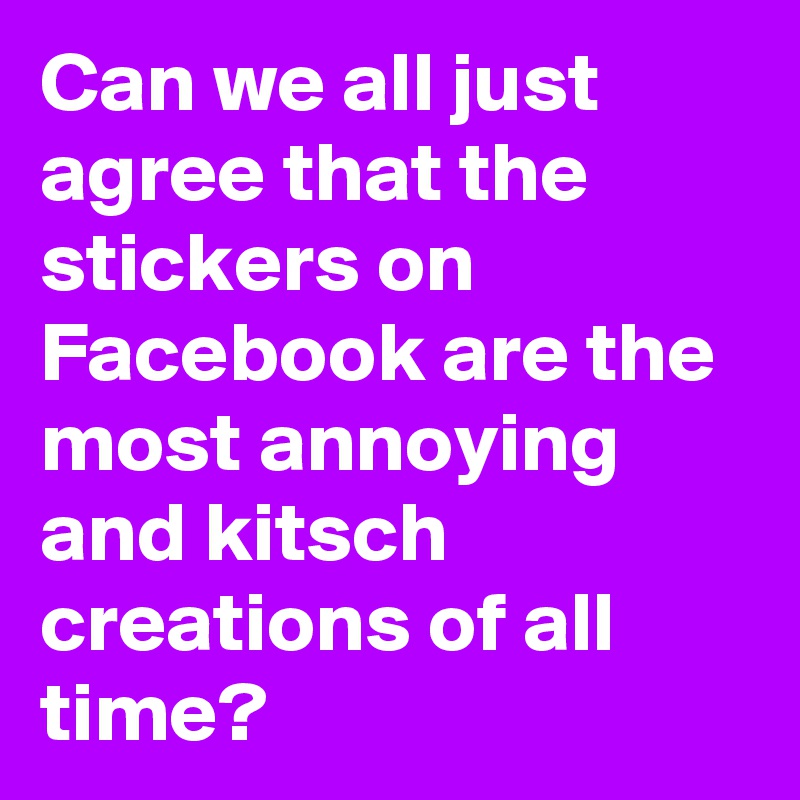 Can we all just agree that the stickers on Facebook are the most annoying and kitsch creations of all time? 
